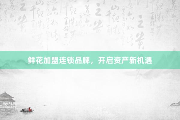 鲜花加盟连锁品牌，开启资产新机遇