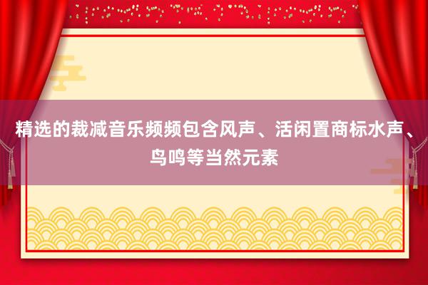 精选的裁减音乐频频包含风声、活闲置商标水声、鸟鸣等当然元素